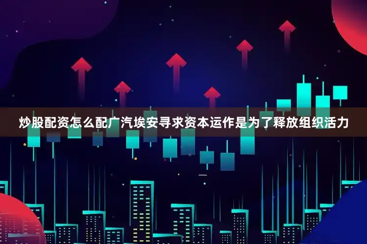 炒股配资怎么配广汽埃安寻求资本运作是为了释放组织活力