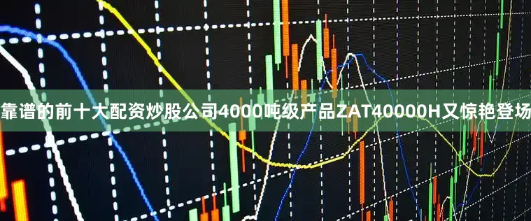 靠谱的前十大配资炒股公司4000吨级产品ZAT40000H又惊艳登场