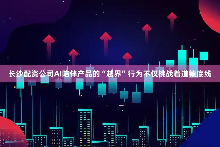 长沙配资公司AI陪伴产品的“越界”行为不仅挑战着道德底线