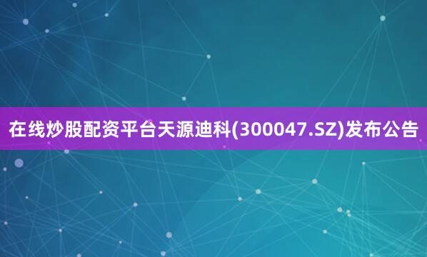 在线炒股配资平台天源迪科(300047.SZ)发布公告