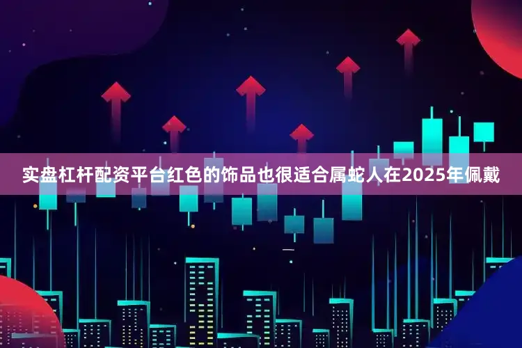 实盘杠杆配资平台红色的饰品也很适合属蛇人在2025年佩戴