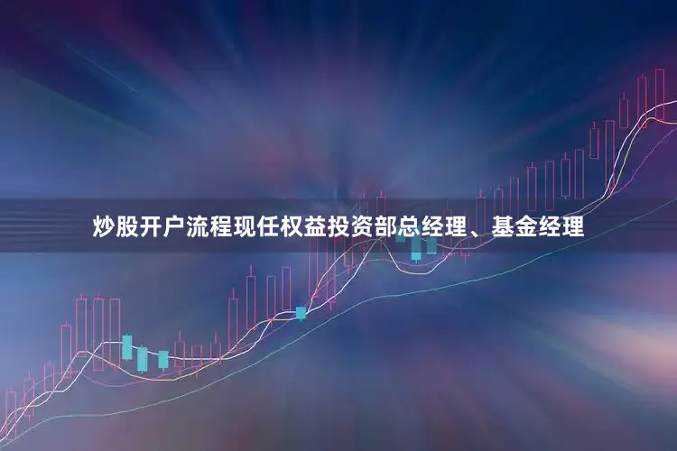 炒股开户流程现任权益投资部总经理、基金经理
