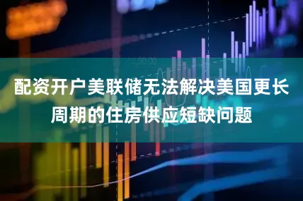 配资开户美联储无法解决美国更长周期的住房供应短缺问题