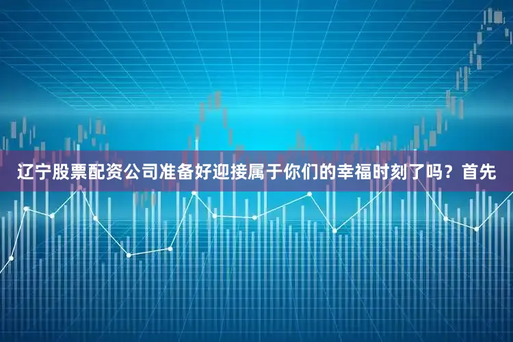 辽宁股票配资公司准备好迎接属于你们的幸福时刻了吗？首先