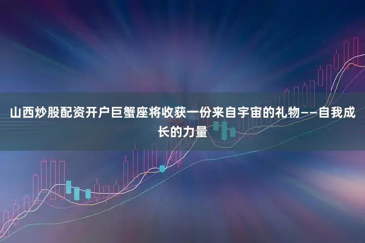 山西炒股配资开户巨蟹座将收获一份来自宇宙的礼物——自我成长的力量