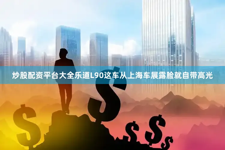 炒股配资平台大全乐道L90这车从上海车展露脸就自带高光