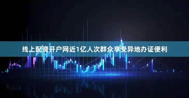 线上配资开户网近1亿人次群众享受异地办证便利