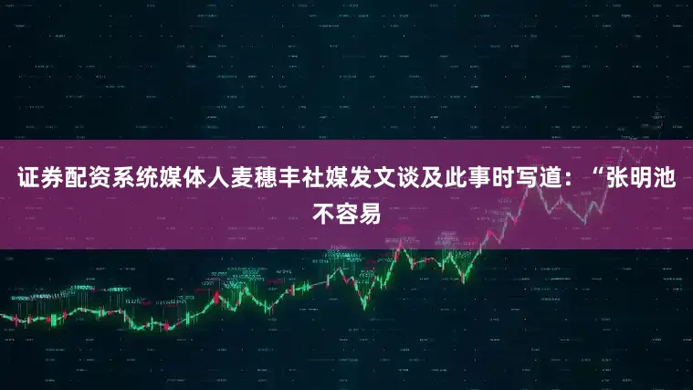 证券配资系统媒体人麦穗丰社媒发文谈及此事时写道：“张明池不容易