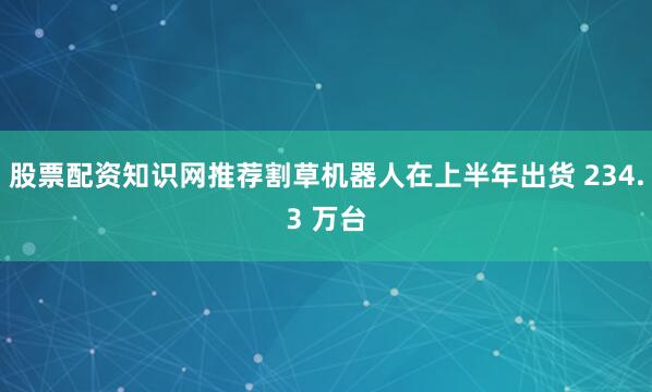 股票配资知识网推荐割草机器人在上半年出货 234.3 万台